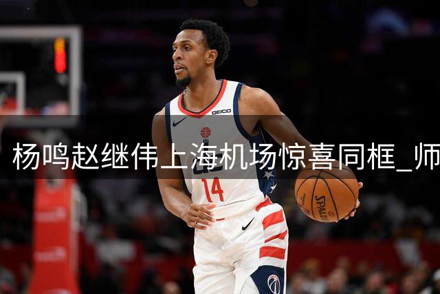 杨鸣赵继伟上海机场惊喜同框 师徒二人亲密互动
